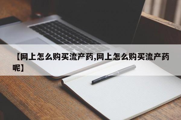 网上怎么购买流产药【网上怎么购买流产药,网上怎么购买流产药呢】