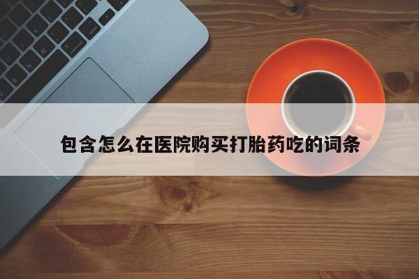 网上怎么购买流产药包含怎么在医院购买打胎药吃的词条