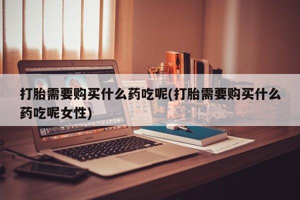 网上怎么购买流产药打胎需要购买什么药吃呢(打胎需要购买什么药吃呢女性)