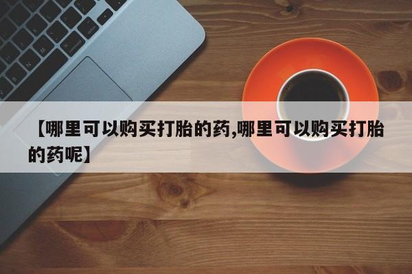 网上怎么购买流产药【哪里可以购买打胎的药,哪里可以购买打胎的药呢】