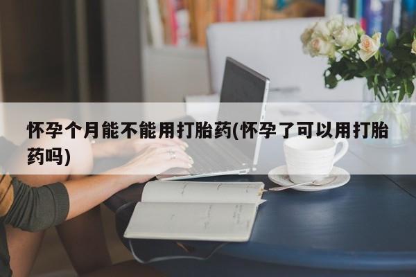 网上怎么购买流产药怀孕个月能不能用打胎药(怀孕了可以用打胎药吗)