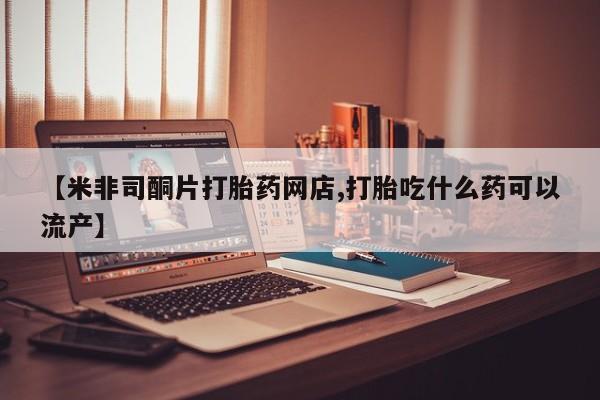 网上怎么购买流产药【米非司酮片打胎药网店,打胎吃什么药可以流产】